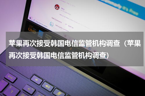 苹果再次接受韩国电信监管机构调查（苹果再次接受韩国电信监管机构调查）