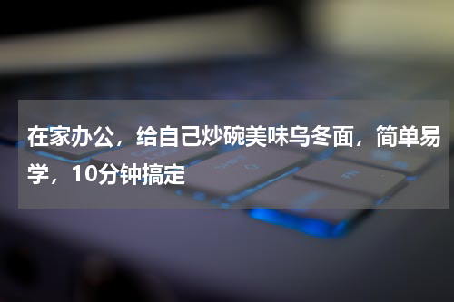 在家办公，给自己炒碗美味乌冬面，简单易学，10分钟搞定