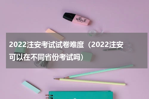 2022注安考试试卷难度（2022注安可以在不同省份考试吗）