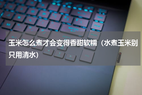 玉米怎么煮才会变得香甜软糯（水煮玉米别只用清水）