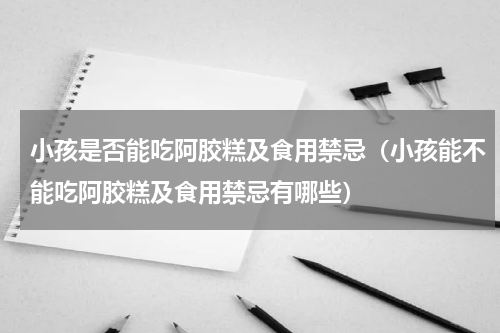 小孩是否能吃阿胶糕及食用禁忌（小孩能不能吃阿胶糕及食用禁忌有哪些）