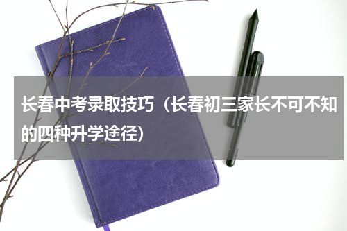 长春中考录取技巧（长春初三家长不可不知的四种升学途径）