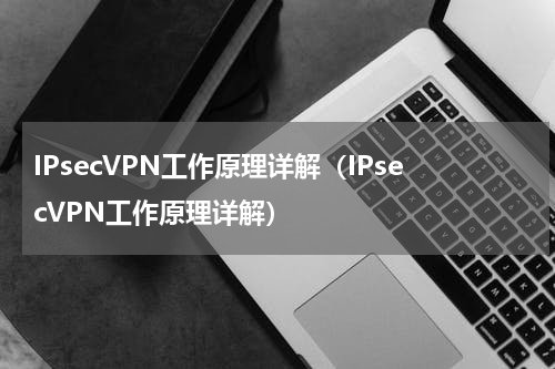 IPsecVPN工作原理详解（IPsecVPN工作原理详解）