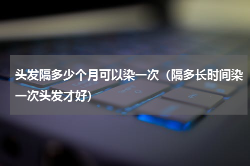 头发隔多少个月可以染一次（隔多长时间染一次头发才好）