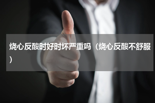 烧心反酸时好时坏严重吗（烧心反酸不舒服）