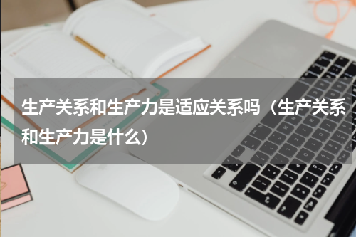生产关系和生产力是适应关系吗（生产关系和生产力是什么）