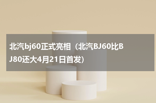 北汽bj60正式亮相（北汽BJ60比BJ80还大4月21日首发）