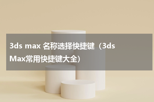 3ds max 名称选择快捷键（3dsMax常用快捷键大全）