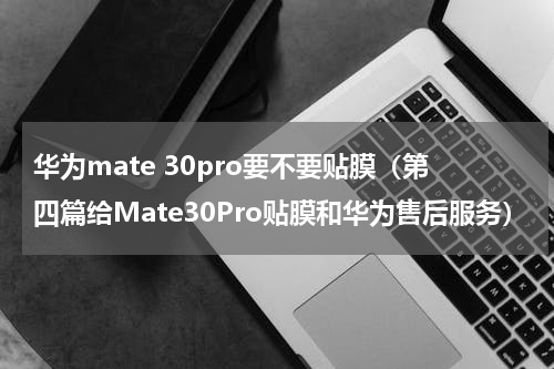华为mate 30pro要不要贴膜（第四篇给Mate30Pro贴膜和华为售后服务）