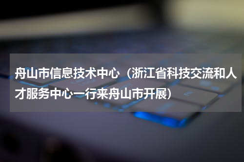 舟山市信息技术中心（浙江省科技交流和人才服务中心一行来舟山市开展）