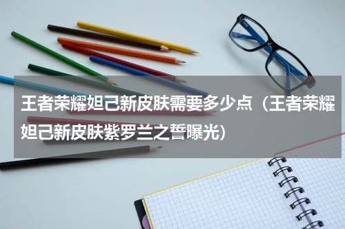 王者荣耀妲己新皮肤需要多少点（王者荣耀妲己新皮肤紫罗兰之誓曝光）