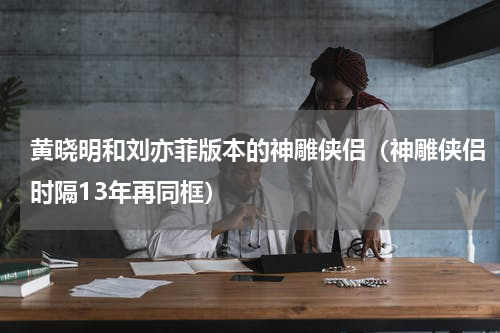 黄晓明和刘亦菲版本的神雕侠侣（神雕侠侣时隔13年再同框）