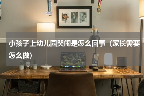 小孩子上幼儿园哭闹是怎么回事（家长需要怎么做）