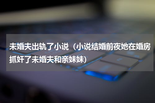 未婚夫出轨了小说（小说结婚前夜她在婚房抓奸了未婚夫和亲妹妹）