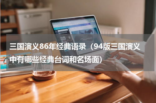 三国演义86年经典语录（94版三国演义中有哪些经典台词和名场面）