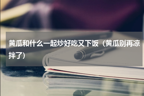 黄瓜和什么一起炒好吃又下饭（黄瓜别再凉拌了）