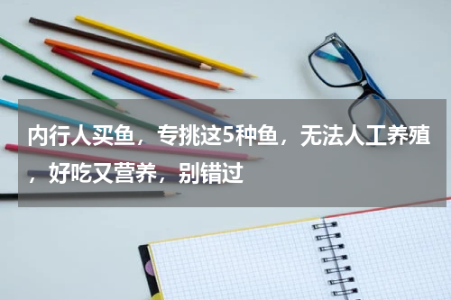 内行人买鱼，专挑这5种鱼，无法人工养殖，好吃又营养，别错过