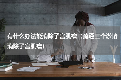 有什么办法能消除子宫肌瘤（疏通三个淤堵消除子宫肌瘤）