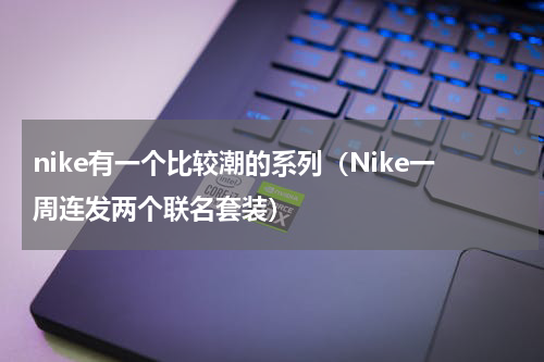 nike有一个比较潮的系列（Nike一周连发两个联名套装）