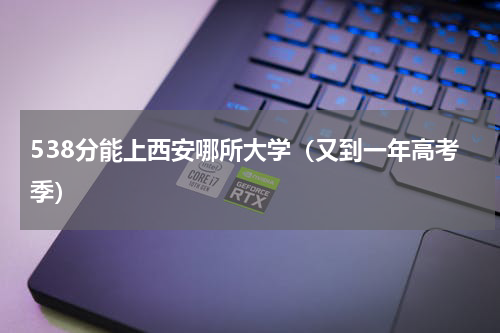 538分能上西安哪所大学（又到一年高考季）