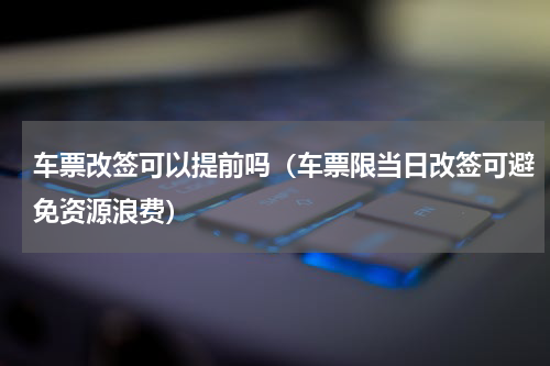 车票改签可以提前吗（车票限当日改签可避免资源浪费）