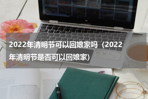 2022年清明节可以回娘家吗（2022年清明节是否可以回娘家）