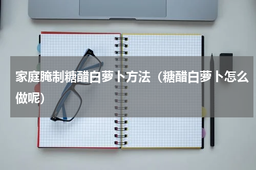 家庭腌制糖醋白萝卜方法（糖醋白萝卜怎么做呢）