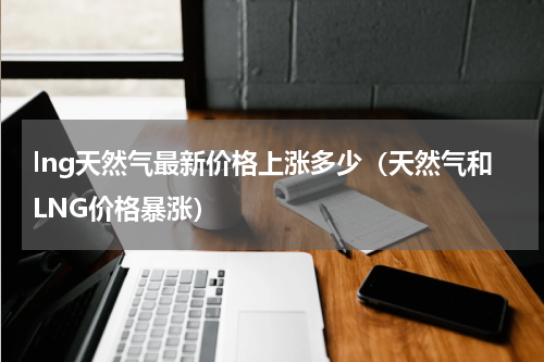 lng天然气最新价格上涨多少（天然气和LNG价格暴涨）