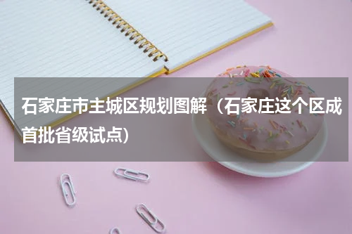 石家庄市主城区规划图解（石家庄这个区成首批省级试点）