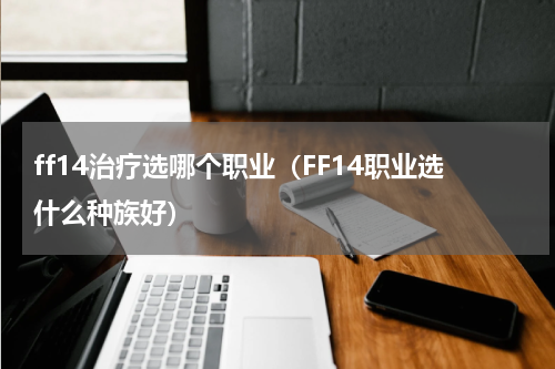 ff14治疗选哪个职业（FF14职业选什么种族好）