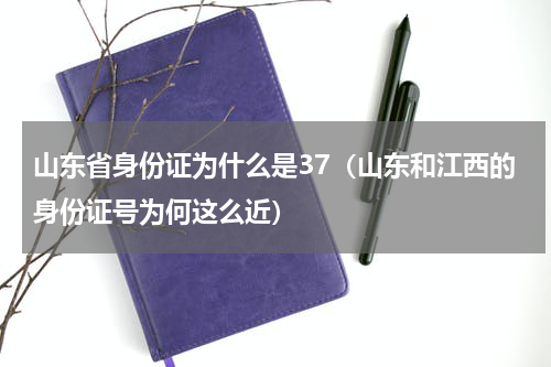 山东省身份证为什么是37（山东和江西的身份证号为何这么近）