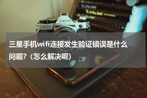 三星手机wifi连接发生验证错误是什么问题?（怎么解决呢）