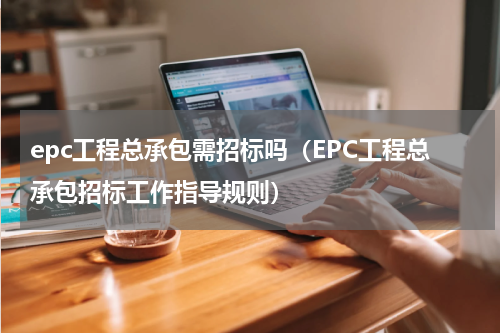 epc工程总承包需招标吗（EPC工程总承包招标工作指导规则）
