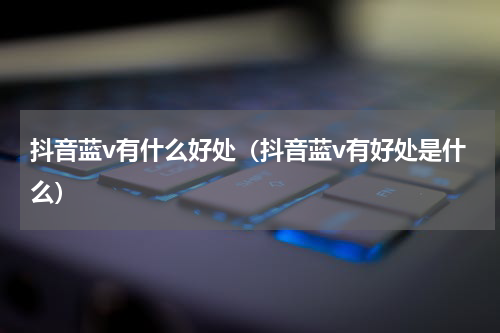 抖音蓝v有什么好处（抖音蓝v有好处是什么）