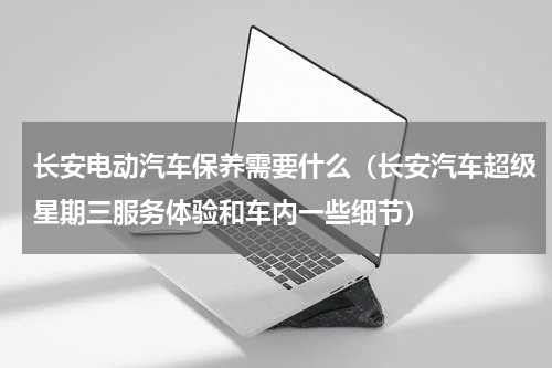 长安电动汽车保养需要什么（长安汽车超级星期三服务体验和车内一些细节）