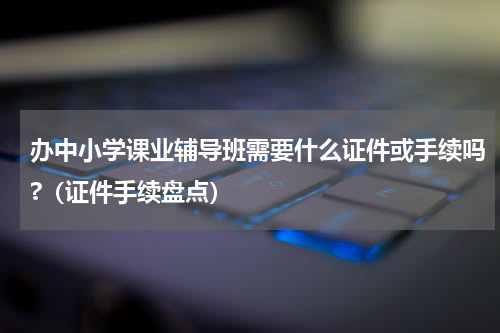 办中小学课业辅导班需要什么证件或手续吗?（证件手续盘点）