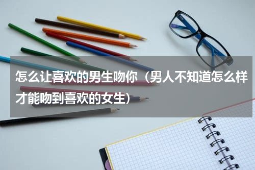 怎么让喜欢的男生吻你（男人不知道怎么样才能吻到喜欢的女生）