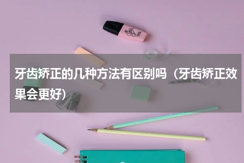 牙齿矫正的几种方法有区别吗（牙齿矫正效果会更好）