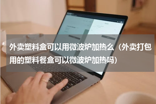 外卖塑料盒可以用微波炉加热么（外卖打包用的塑料餐盒可以微波炉加热吗）