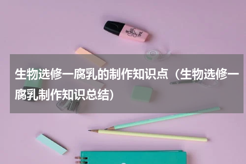 生物选修一腐乳的制作知识点（生物选修一腐乳制作知识总结）