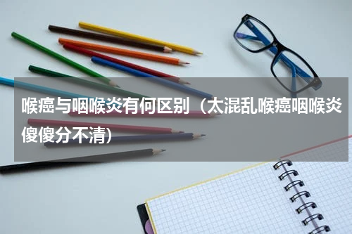 喉癌与咽喉炎有何区别（太混乱喉癌咽喉炎傻傻分不清）