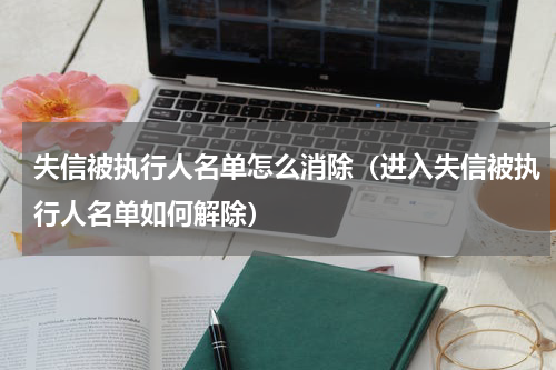 失信被执行人名单怎么消除（进入失信被执行人名单如何解除）