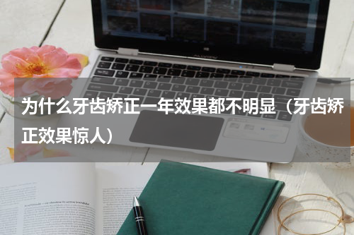 为什么牙齿矫正一年效果都不明显（牙齿矫正效果惊人）