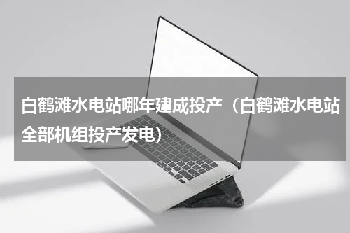 白鹤滩水电站哪年建成投产（白鹤滩水电站全部机组投产发电）
