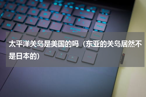 太平洋关岛是美国的吗（东亚的关岛居然不是日本的）