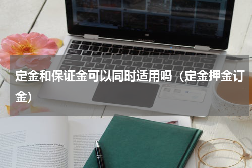 定金和保证金可以同时适用吗（定金押金订金）