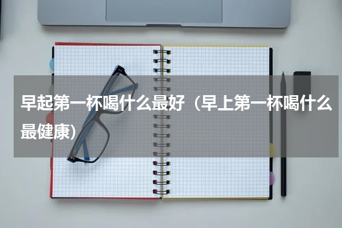 早起第一杯喝什么最好（早上第一杯喝什么最健康）