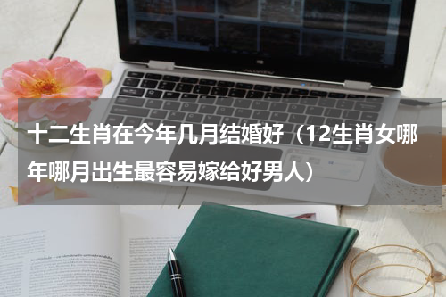 十二生肖在今年几月结婚好（12生肖女哪年哪月出生最容易嫁给好男人）