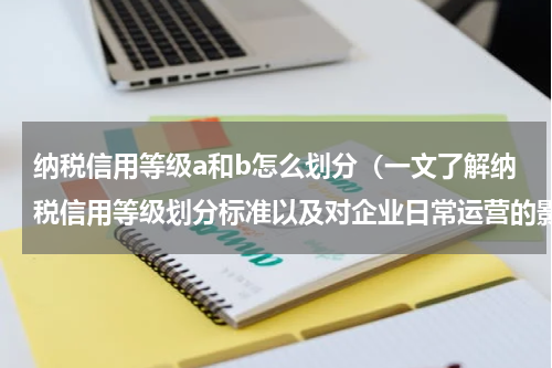 纳税信用等级a和b怎么划分（一文了解纳税信用等级划分标准以及对企业日常运营的影响）
