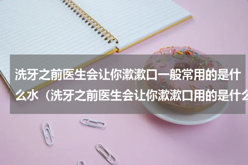 洗牙之前医生会让你漱漱口一般常用的是什么水（洗牙之前医生会让你漱漱口用的是什么）